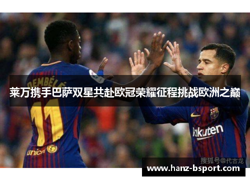 莱万携手巴萨双星共赴欧冠荣耀征程挑战欧洲之巅 莱万携手巴萨双星共赴欧冠荣耀征程挑战欧洲之巅
