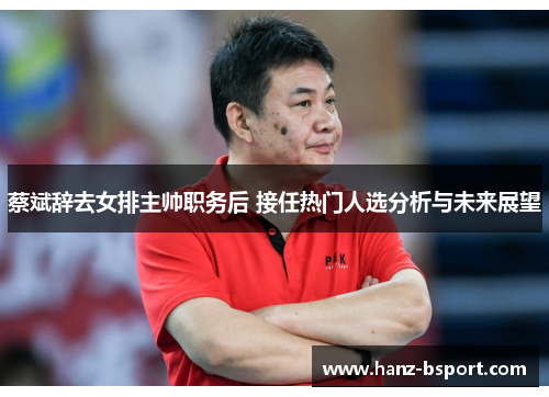 蔡斌辞去女排主帅职务后 接任热门人选分析与未来展望 蔡斌辞去女排主帅职务后 接任热门人选分析与未来展望