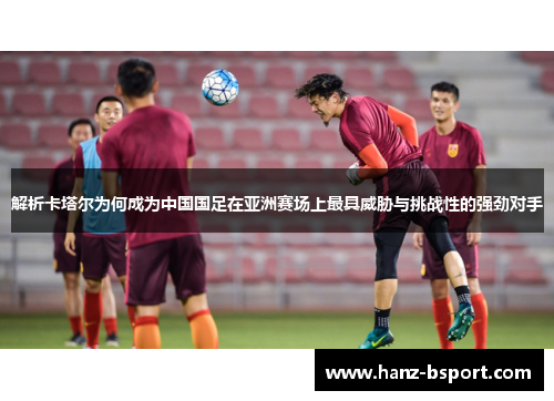 解析卡塔尔为何成为中国国足在亚洲赛场上最具威胁与挑战性的强劲对手 解析卡塔尔为何成为中国国足在亚洲赛场上最具威胁与挑战性的强劲对手