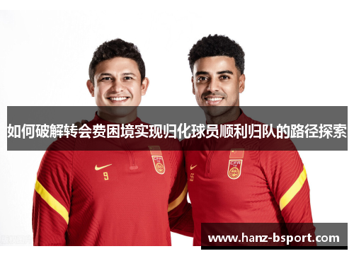 如何破解转会费困境实现归化球员顺利归队的路径探索 如何破解转会费困境实现归化球员顺利归队的路径探索
