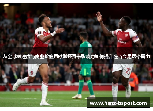 从全球关注度与商业价值看欧联杯赛事影响力如何提升在当今足坛格局中 从全球关注度与商业价值看欧联杯赛事影响力如何提升在当今足坛格局中