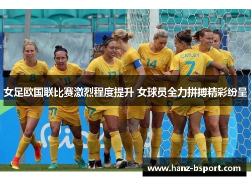 女足欧国联比赛激烈程度提升 女球员全力拼搏精彩纷呈